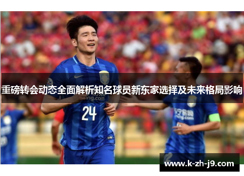 重磅转会动态全面解析知名球员新东家选择及未来格局影响