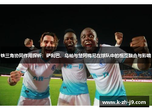 铁三角协同作用探析：萨利巴、乌帕与楚阿梅尼在球队中的相互融合与影响