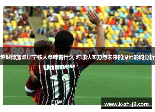 赵健博加盟辽宁铁人意味着什么 对球队实力与未来的深远影响分析