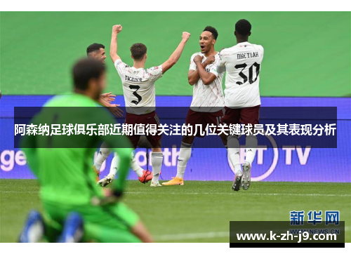 阿森纳足球俱乐部近期值得关注的几位关键球员及其表现分析