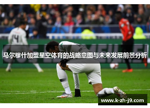 马尔穆什加盟星空体育的战略意图与未来发展前景分析