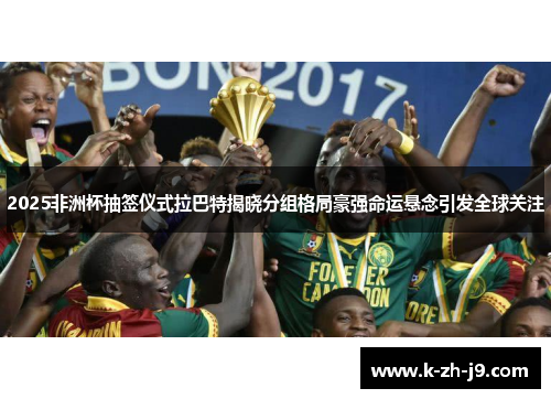 2025非洲杯抽签仪式拉巴特揭晓分组格局豪强命运悬念引发全球关注