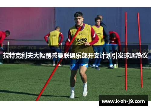拉特克利夫大幅削减曼联俱乐部开支计划引发球迷热议 拉特克利夫大幅削减曼联俱乐部开支计划引发球迷热议